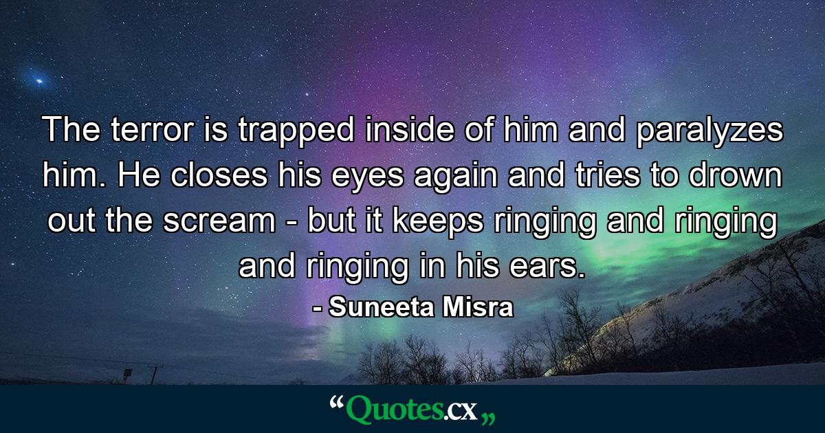 The terror is trapped inside of him and paralyzes him. He closes his eyes again and tries to drown out the scream - but it keeps ringing and ringing and ringing in his ears. - Quote by Suneeta Misra