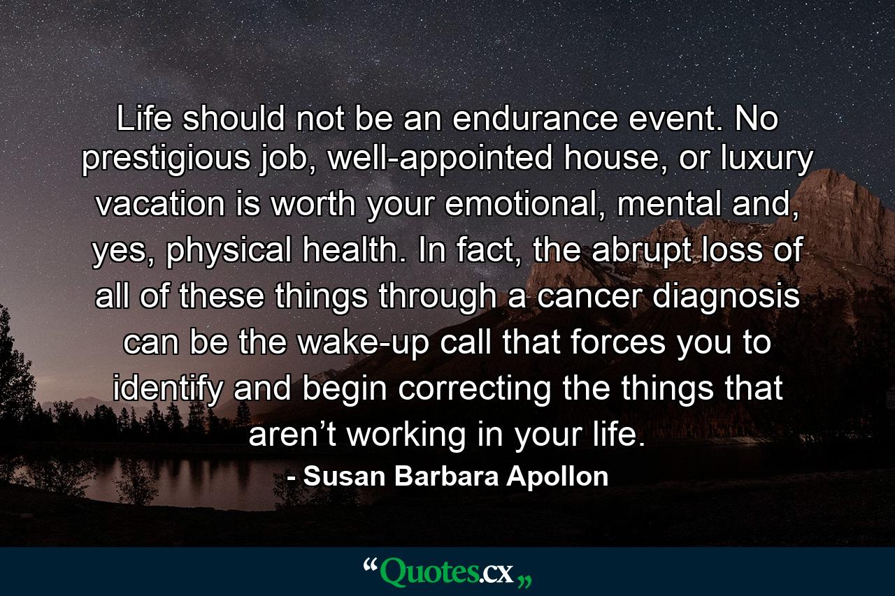 Life should not be an endurance event. No prestigious job, well-appointed house, or luxury vacation is worth your emotional, mental and, yes, physical health. In fact, the abrupt loss of all of these things through a cancer diagnosis can be the wake-up call that forces you to identify and begin correcting the things that aren’t working in your life. - Quote by Susan Barbara Apollon