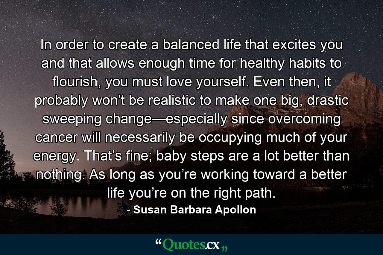 In order to create a balanced life that excites you and that allows enough time for healthy habits to flourish, you must love yourself. Even then, it probably won’t be realistic to make one big, drastic sweeping change—especially since overcoming cancer will necessarily be occupying much of your energy. That’s fine; baby steps are a lot better than nothing. As long as you’re working toward a better life you’re on the right path. - Quote by Susan Barbara Apollon