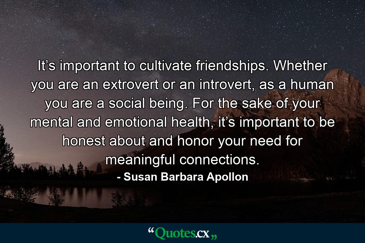 It’s important to cultivate friendships. Whether you are an extrovert or an introvert, as a human you are a social being. For the sake of your mental and emotional health, it’s important to be honest about and honor your need for meaningful connections. - Quote by Susan Barbara Apollon