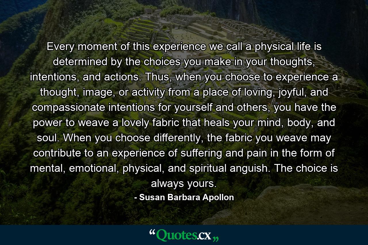 Every moment of this experience we call a physical life is determined by the choices you make in your thoughts, intentions, and actions. Thus, when you choose to experience a thought, image, or activity from a place of loving, joyful, and compassionate intentions for yourself and others, you have the power to weave a lovely fabric that heals your mind, body, and soul. When you choose differently, the fabric you weave may contribute to an experience of suffering and pain in the form of mental, emotional, physical, and spiritual anguish. The choice is always yours. - Quote by Susan Barbara Apollon