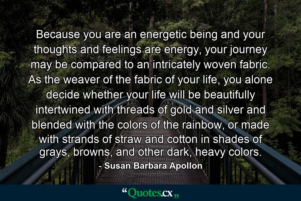 Because you are an energetic being and your thoughts and feelings are energy, your journey may be compared to an intricately woven fabric. As the weaver of the fabric of your life, you alone decide whether your life will be beautifully intertwined with threads of gold and silver and blended with the colors of the rainbow, or made with strands of straw and cotton in shades of grays, browns, and other dark, heavy colors. - Quote by Susan Barbara Apollon