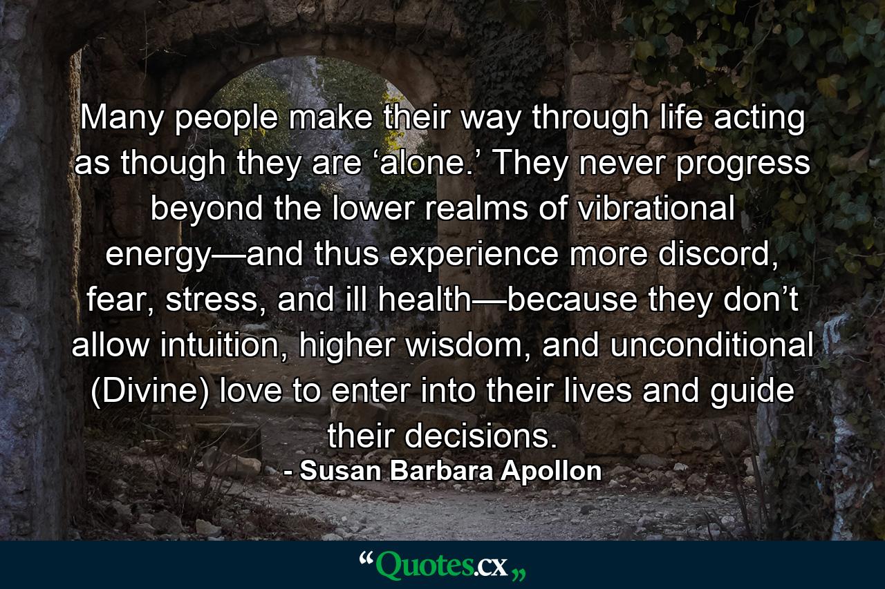 Many people make their way through life acting as though they are ‘alone.’ They never progress beyond the lower realms of vibrational energy—and thus experience more discord, fear, stress, and ill health—because they don’t allow intuition, higher wisdom, and unconditional (Divine) love to enter into their lives and guide their decisions. - Quote by Susan Barbara Apollon