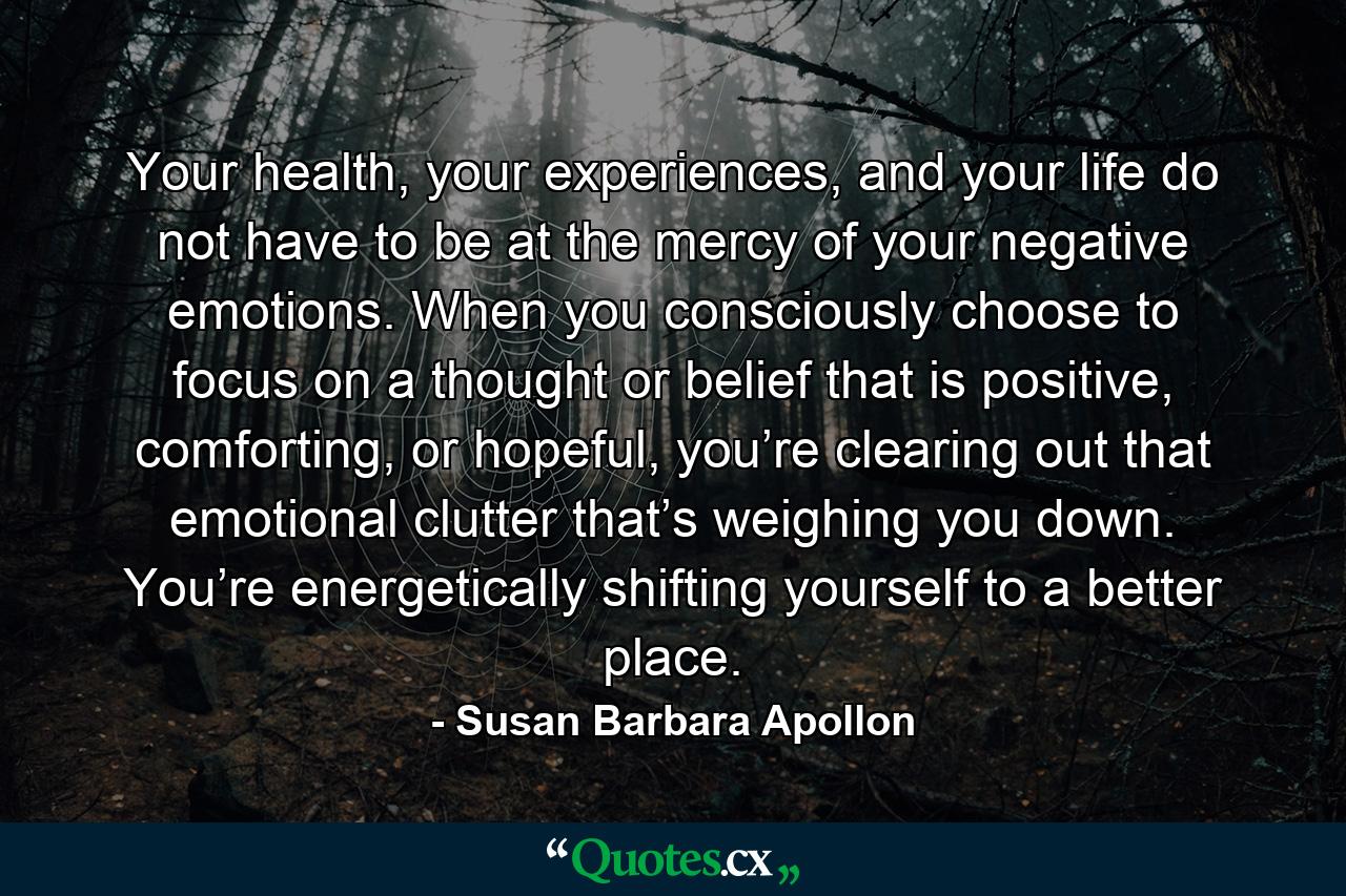 Your health, your experiences, and your life do not have to be at the mercy of your negative emotions. When you consciously choose to focus on a thought or belief that is positive, comforting, or hopeful, you’re clearing out that emotional clutter that’s weighing you down. You’re energetically shifting yourself to a better place. - Quote by Susan Barbara Apollon