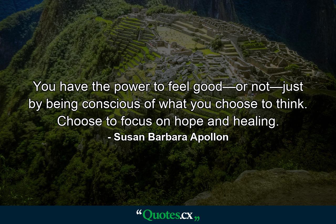 You have the power to feel good—or not—just by being conscious of what you choose to think. Choose to focus on hope and healing. - Quote by Susan Barbara Apollon