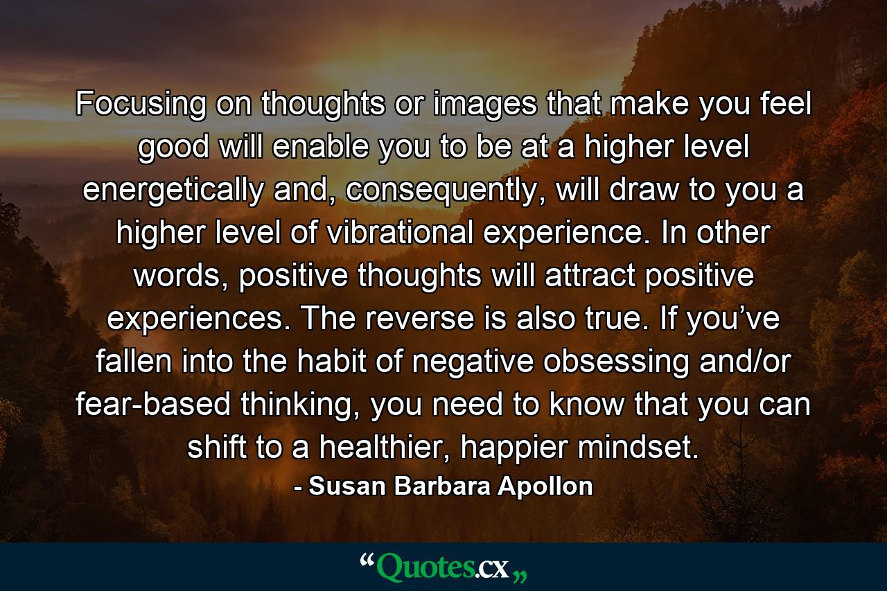 Focusing on thoughts or images that make you feel good will enable you to be at a higher level energetically and, consequently, will draw to you a higher level of vibrational experience. In other words, positive thoughts will attract positive experiences. The reverse is also true. If you’ve fallen into the habit of negative obsessing and/or fear-based thinking, you need to know that you can shift to a healthier, happier mindset. - Quote by Susan Barbara Apollon