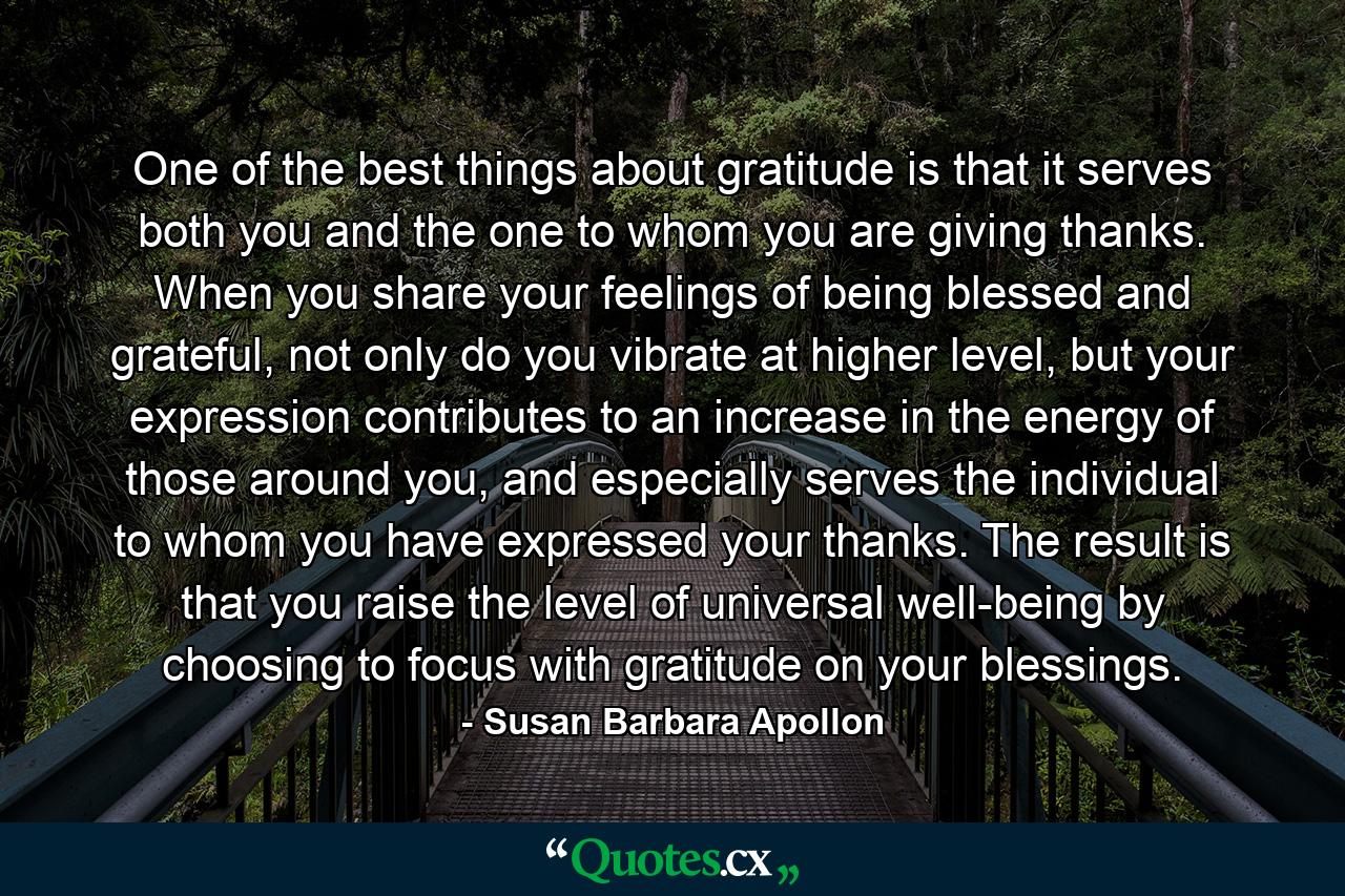 One of the best things about gratitude is that it serves both you and the one to whom you are giving thanks. When you share your feelings of being blessed and grateful, not only do you vibrate at higher level, but your expression contributes to an increase in the energy of those around you, and especially serves the individual to whom you have expressed your thanks. The result is that you raise the level of universal well-being by choosing to focus with gratitude on your blessings. - Quote by Susan Barbara Apollon