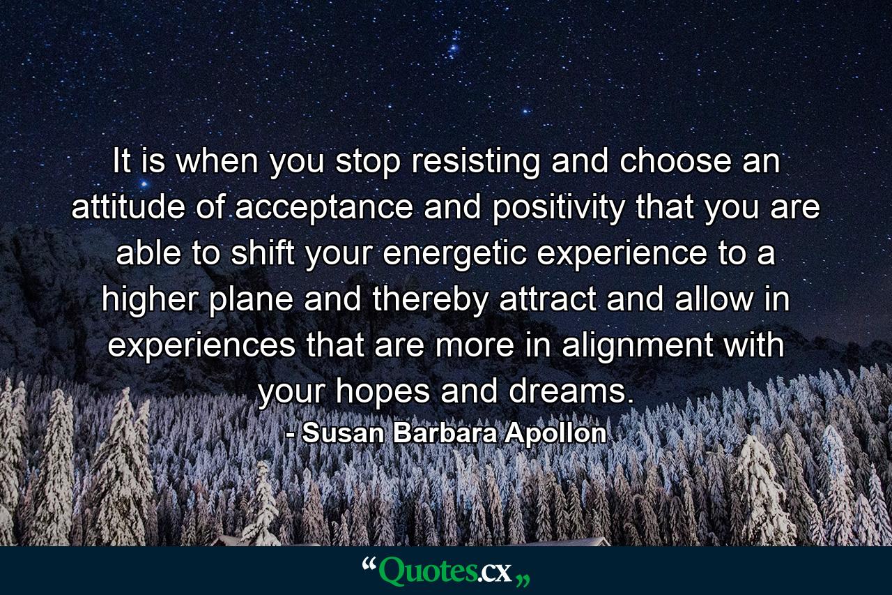 It is when you stop resisting and choose an attitude of acceptance and positivity that you are able to shift your energetic experience to a higher plane and thereby attract and allow in experiences that are more in alignment with your hopes and dreams. - Quote by Susan Barbara Apollon