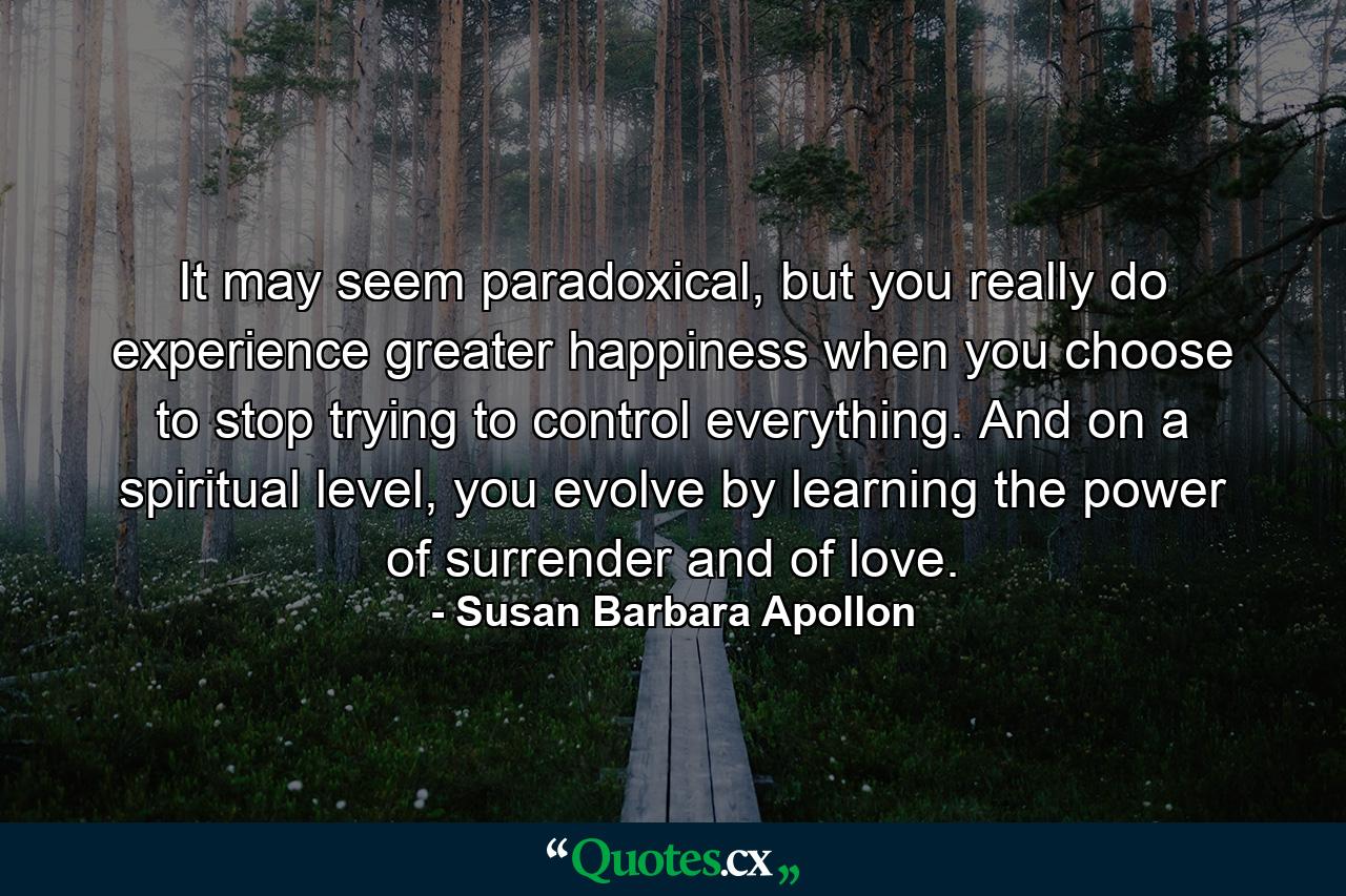 It may seem paradoxical, but you really do experience greater happiness when you choose to stop trying to control everything. And on a spiritual level, you evolve by learning the power of surrender and of love. - Quote by Susan Barbara Apollon