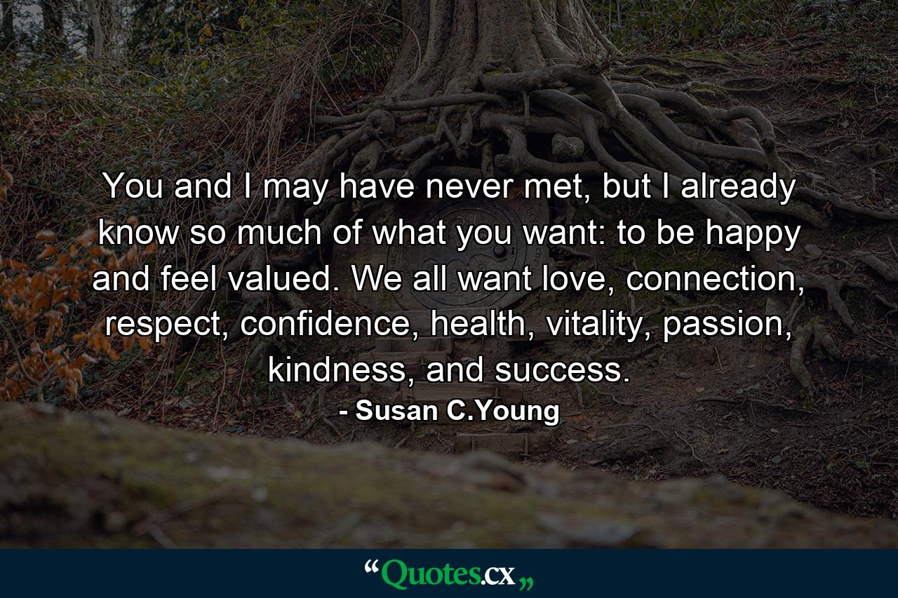 You and I may have never met, but I already know so much of what you want: to be happy and feel valued. We all want love, connection, respect, confidence, health, vitality, passion, kindness, and success. - Quote by Susan C.Young