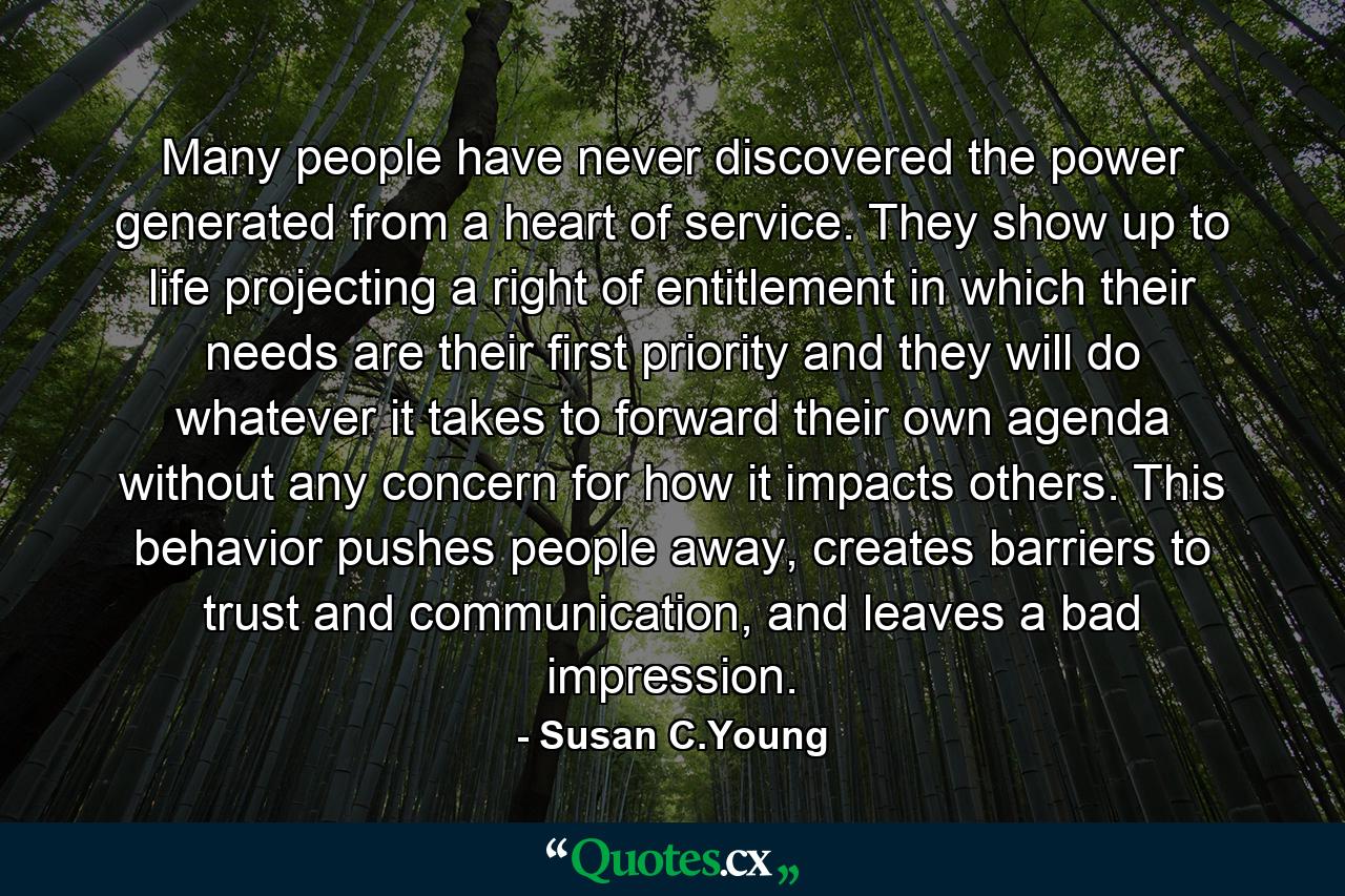 Many people have never discovered the power generated from a heart of service. They show up to life projecting a right of entitlement in which their needs are their first priority and they will do whatever it takes to forward their own agenda without any concern for how it impacts others. This behavior pushes people away, creates barriers to trust and communication, and leaves a bad impression. - Quote by Susan C.Young