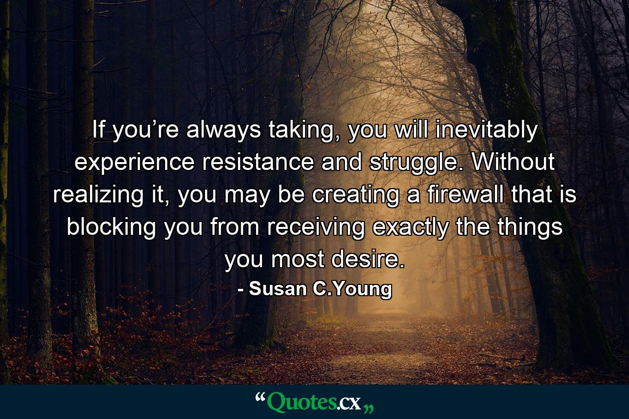 If you’re always taking, you will inevitably experience resistance and struggle. Without realizing it, you may be creating a firewall that is blocking you from receiving exactly the things you most desire. - Quote by Susan C.Young