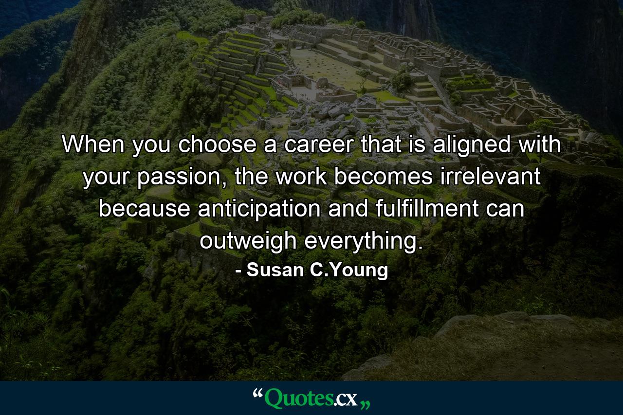 When you choose a career that is aligned with your passion, the work becomes irrelevant because anticipation and fulfillment can outweigh everything. - Quote by Susan C.Young