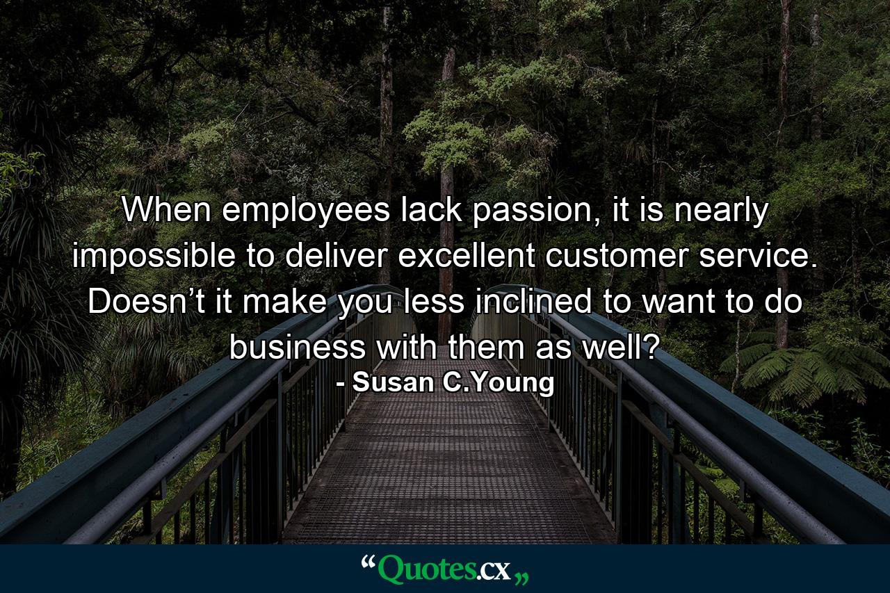 When employees lack passion, it is nearly impossible to deliver excellent customer service. Doesn’t it make you less inclined to want to do business with them as well? - Quote by Susan C.Young