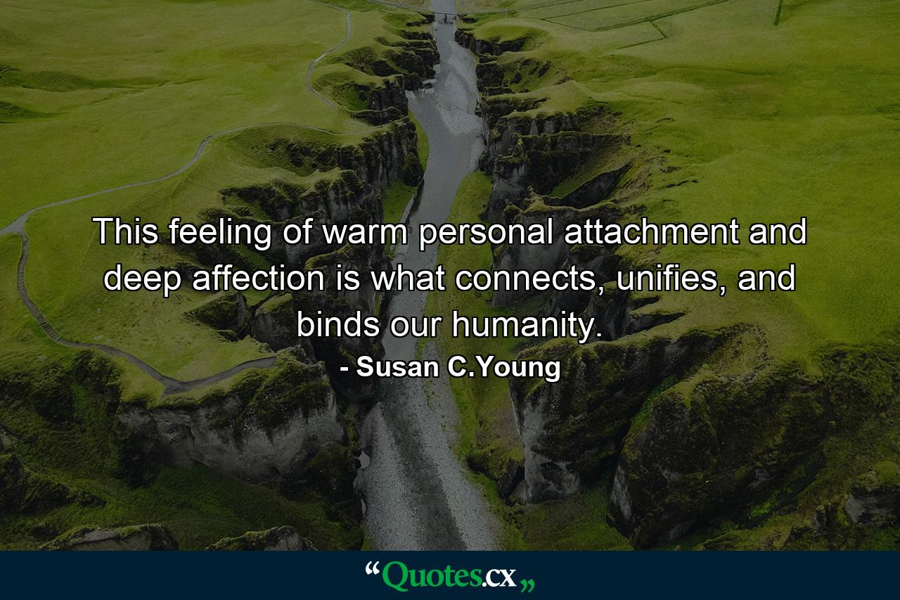 This feeling of warm personal attachment and deep affection is what connects, unifies, and binds our humanity. - Quote by Susan C.Young