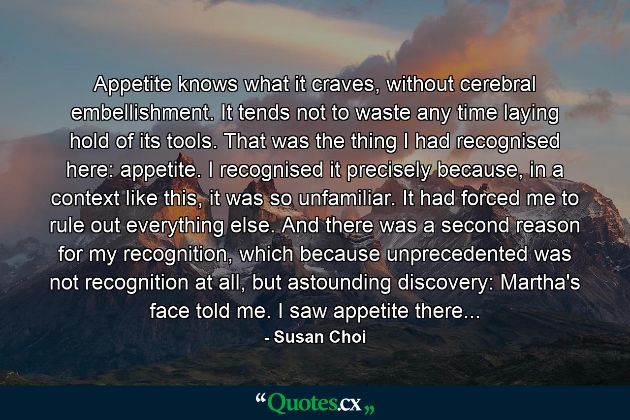 Appetite knows what it craves, without cerebral embellishment. It tends not to waste any time laying hold of its tools. That was the thing I had recognised here: appetite. I recognised it precisely because, in a context like this, it was so unfamiliar. It had forced me to rule out everything else. And there was a second reason for my recognition, which because unprecedented was not recognition at all, but astounding discovery: Martha's face told me. I saw appetite there... - Quote by Susan Choi