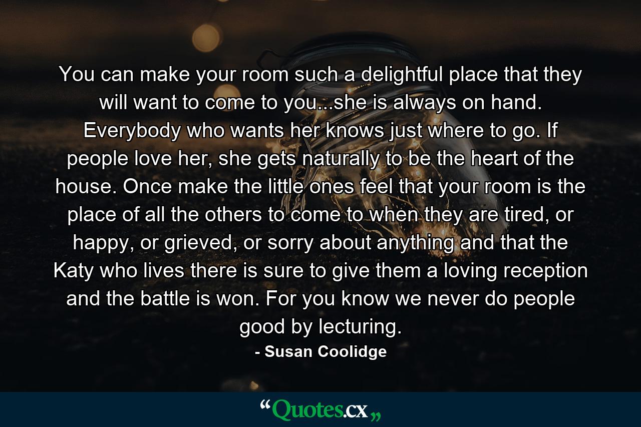 You can make your room such a delightful place that they will want to come to you...she is always on hand. Everybody who wants her knows just where to go. If people love her, she gets naturally to be the heart of the house. Once make the little ones feel that your room is the place of all the others to come to when they are tired, or happy, or grieved, or sorry about anything and that the Katy who lives there is sure to give them a loving reception and the battle is won. For you know we never do people good by lecturing. - Quote by Susan Coolidge