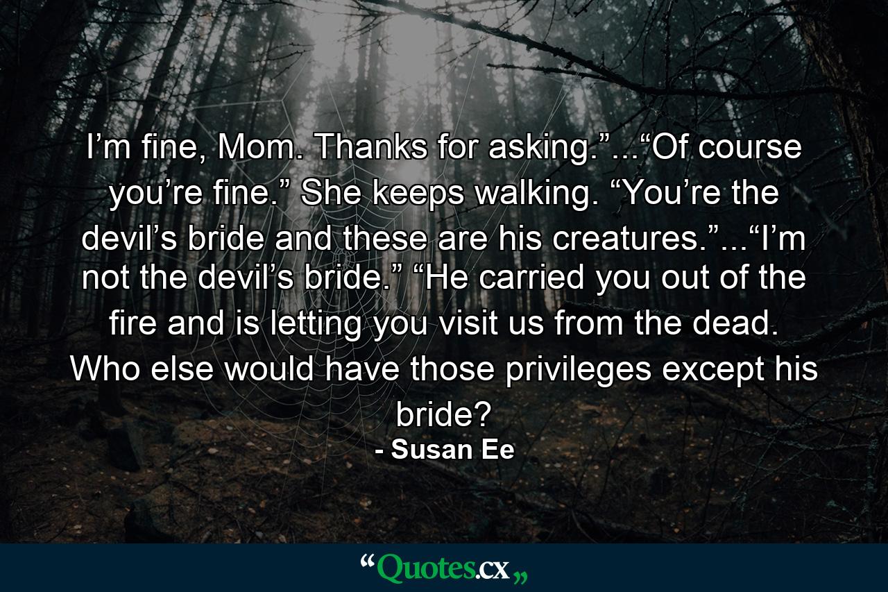 I’m fine, Mom. Thanks for asking.”...“Of course you’re fine.” She keeps walking. “You’re the devil’s bride and these are his creatures.”...“I’m not the devil’s bride.” “He carried you out of the fire and is letting you visit us from the dead. Who else would have those privileges except his bride? - Quote by Susan Ee