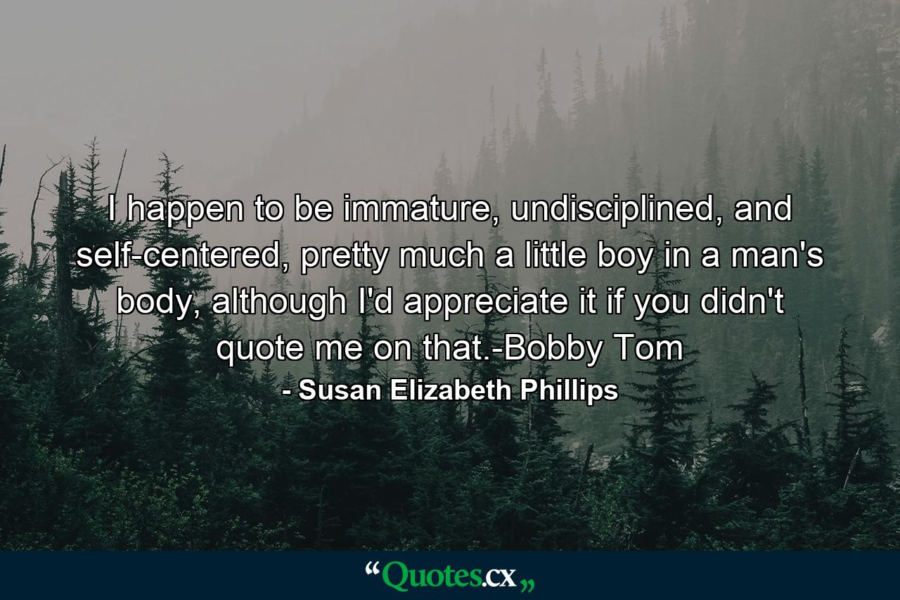 I happen to be immature, undisciplined, and self-centered, pretty much a little boy in a man's body, although I'd appreciate it if you didn't quote me on that.-Bobby Tom - Quote by Susan Elizabeth Phillips