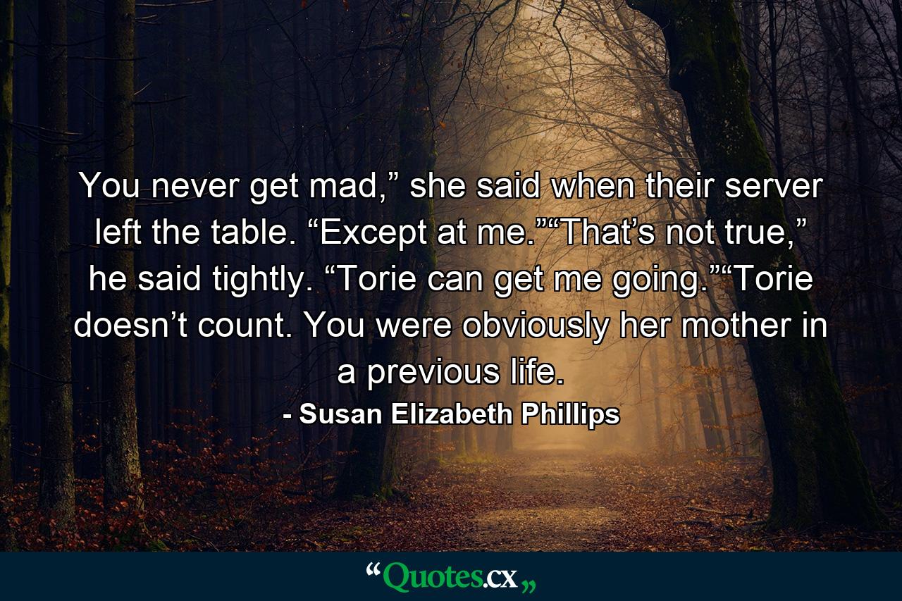 You never get mad,” she said when their server left the table. “Except at me.”“That’s not true,” he said tightly. “Torie can get me going.”“Torie doesn’t count. You were obviously her mother in a previous life. - Quote by Susan Elizabeth Phillips