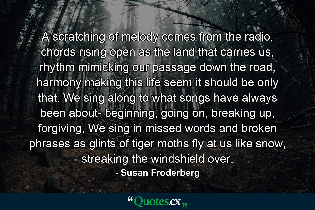 A scratching of melody comes from the radio, chords rising open as the land that carries us, rhythm mimicking our passage down the road, harmony making this life seem it should be only that. We sing along to what songs have always been about- beginning, going on, breaking up, forgiving, We sing in missed words and broken phrases as glints of tiger moths fly at us like snow, streaking the windshield over. - Quote by Susan Froderberg