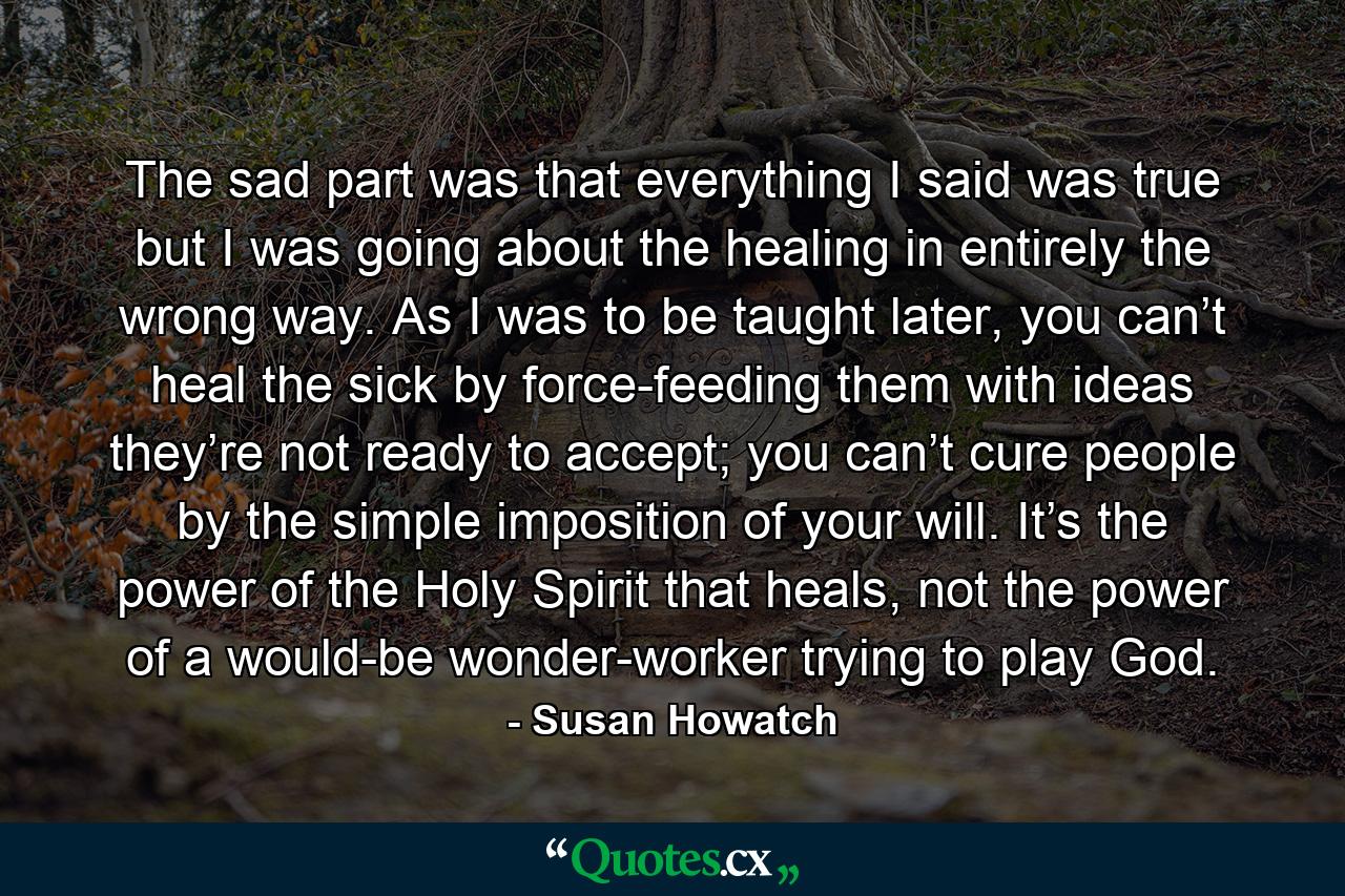 The sad part was that everything I said was true but I was going about the healing in entirely the wrong way. As I was to be taught later, you can’t heal the sick by force-feeding them with ideas they’re not ready to accept; you can’t cure people by the simple imposition of your will. It’s the power of the Holy Spirit that heals, not the power of a would-be wonder-worker trying to play God. - Quote by Susan Howatch