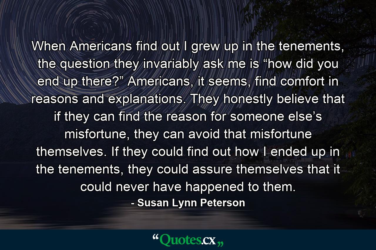 When Americans find out I grew up in the tenements, the question they invariably ask me is “how did you end up there?” Americans, it seems, find comfort in reasons and explanations. They honestly believe that if they can find the reason for someone else’s misfortune, they can avoid that misfortune themselves. If they could find out how I ended up in the tenements, they could assure themselves that it could never have happened to them. - Quote by Susan Lynn Peterson