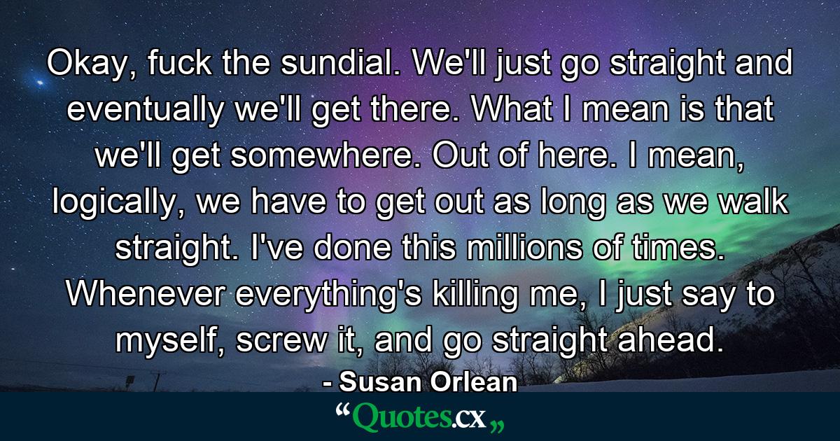 Okay, fuck the sundial. We'll just go straight and eventually we'll get there. What I mean is that we'll get somewhere. Out of here. I mean, logically, we have to get out as long as we walk straight. I've done this millions of times. Whenever everything's killing me, I just say to myself, screw it, and go straight ahead. - Quote by Susan Orlean