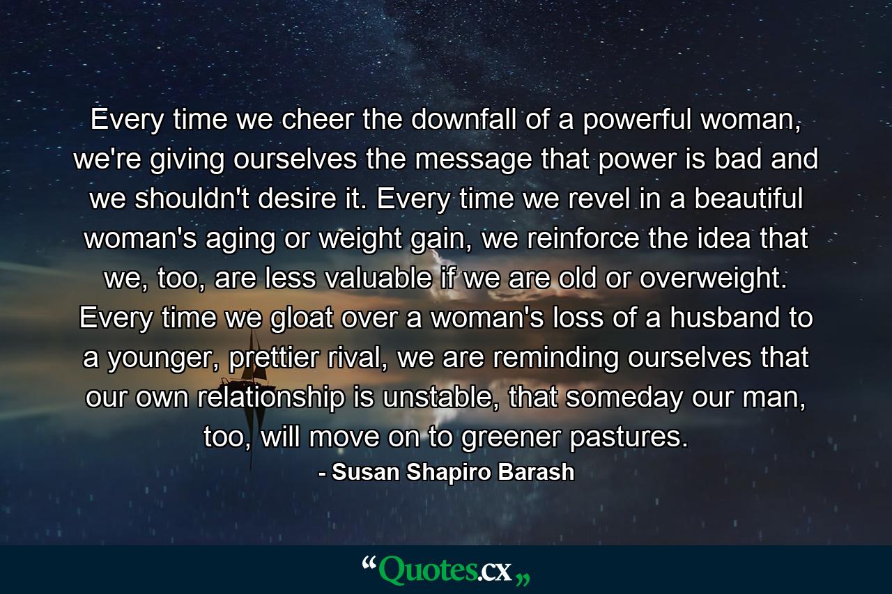 Every time we cheer the downfall of a powerful woman, we're giving ourselves the message that power is bad and we shouldn't desire it. Every time we revel in a beautiful woman's aging or weight gain, we reinforce the idea that we, too, are less valuable if we are old or overweight. Every time we gloat over a woman's loss of a husband to a younger, prettier rival, we are reminding ourselves that our own relationship is unstable, that someday our man, too, will move on to greener pastures. - Quote by Susan Shapiro Barash