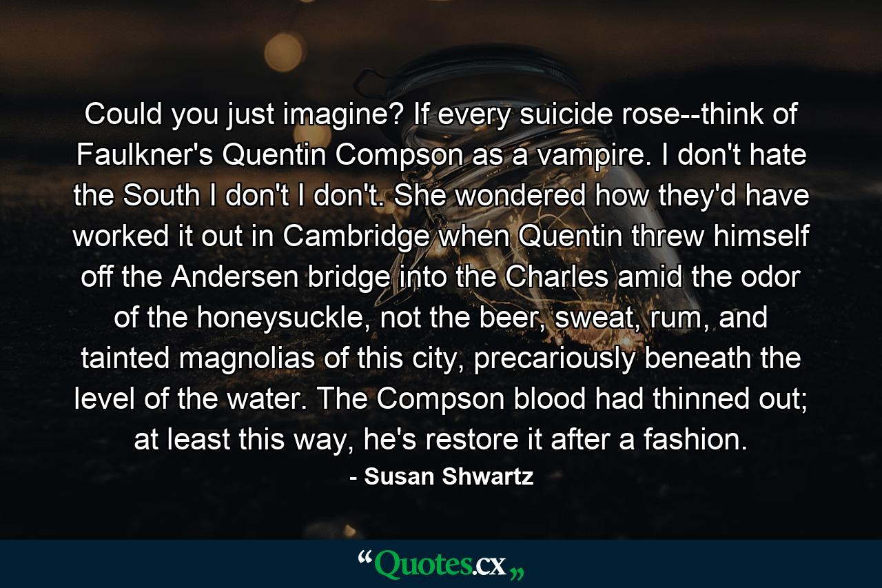 Could you just imagine? If every suicide rose--think of Faulkner's Quentin Compson as a vampire. I don't hate the South I don't I don't. She wondered how they'd have worked it out in Cambridge when Quentin threw himself off the Andersen bridge into the Charles amid the odor of the honeysuckle, not the beer, sweat, rum, and tainted magnolias of this city, precariously beneath the level of the water. The Compson blood had thinned out; at least this way, he's restore it after a fashion. - Quote by Susan Shwartz