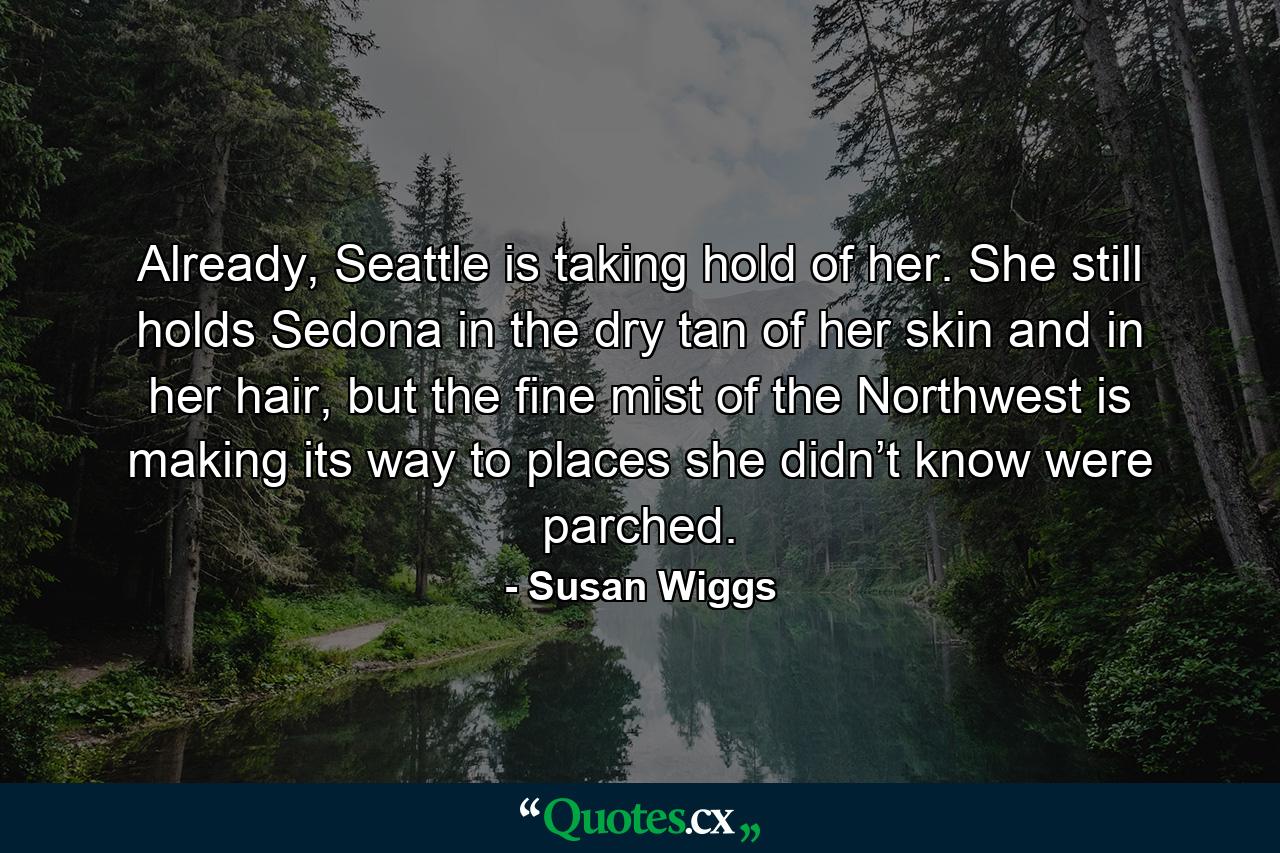 Already, Seattle is taking hold of her. She still holds Sedona in the dry tan of her skin and in her hair, but the fine mist of the Northwest is making its way to places she didn’t know were parched. - Quote by Susan Wiggs