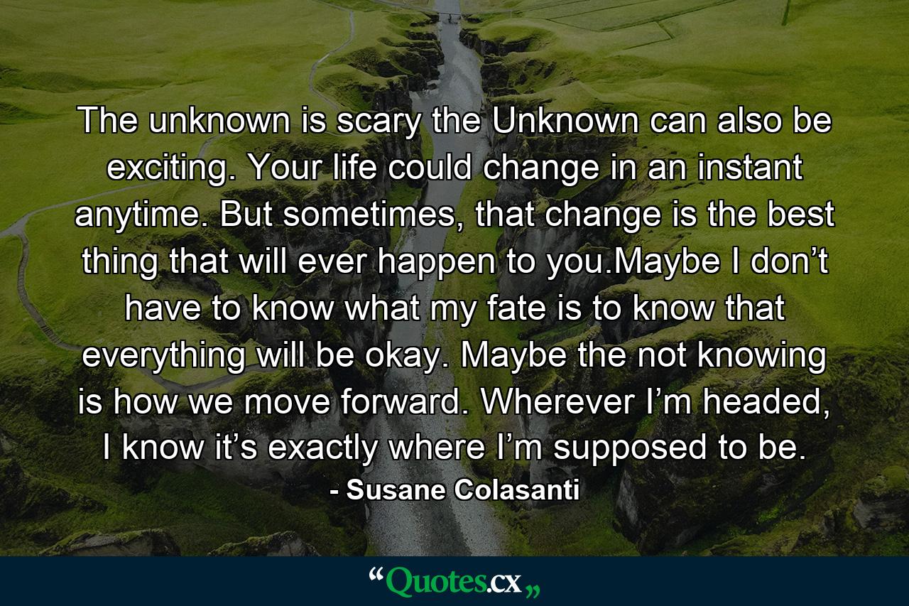 The unknown is scary the Unknown can also be exciting. Your life could change in an instant anytime. But sometimes, that change is the best thing that will ever happen to you.Maybe I don’t have to know what my fate is to know that everything will be okay. Maybe the not knowing is how we move forward. Wherever I’m headed, I know it’s exactly where I’m supposed to be. - Quote by Susane Colasanti