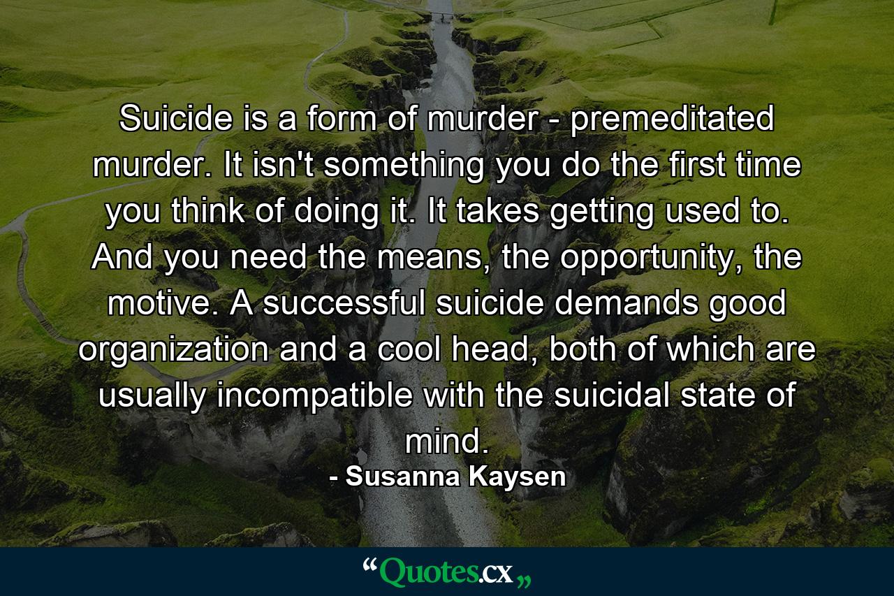 Suicide is a form of murder - premeditated murder. It isn't something you do the first time you think of doing it. It takes getting used to. And you need the means, the opportunity, the motive. A successful suicide demands good organization and a cool head, both of which are usually incompatible with the suicidal state of mind. - Quote by Susanna Kaysen