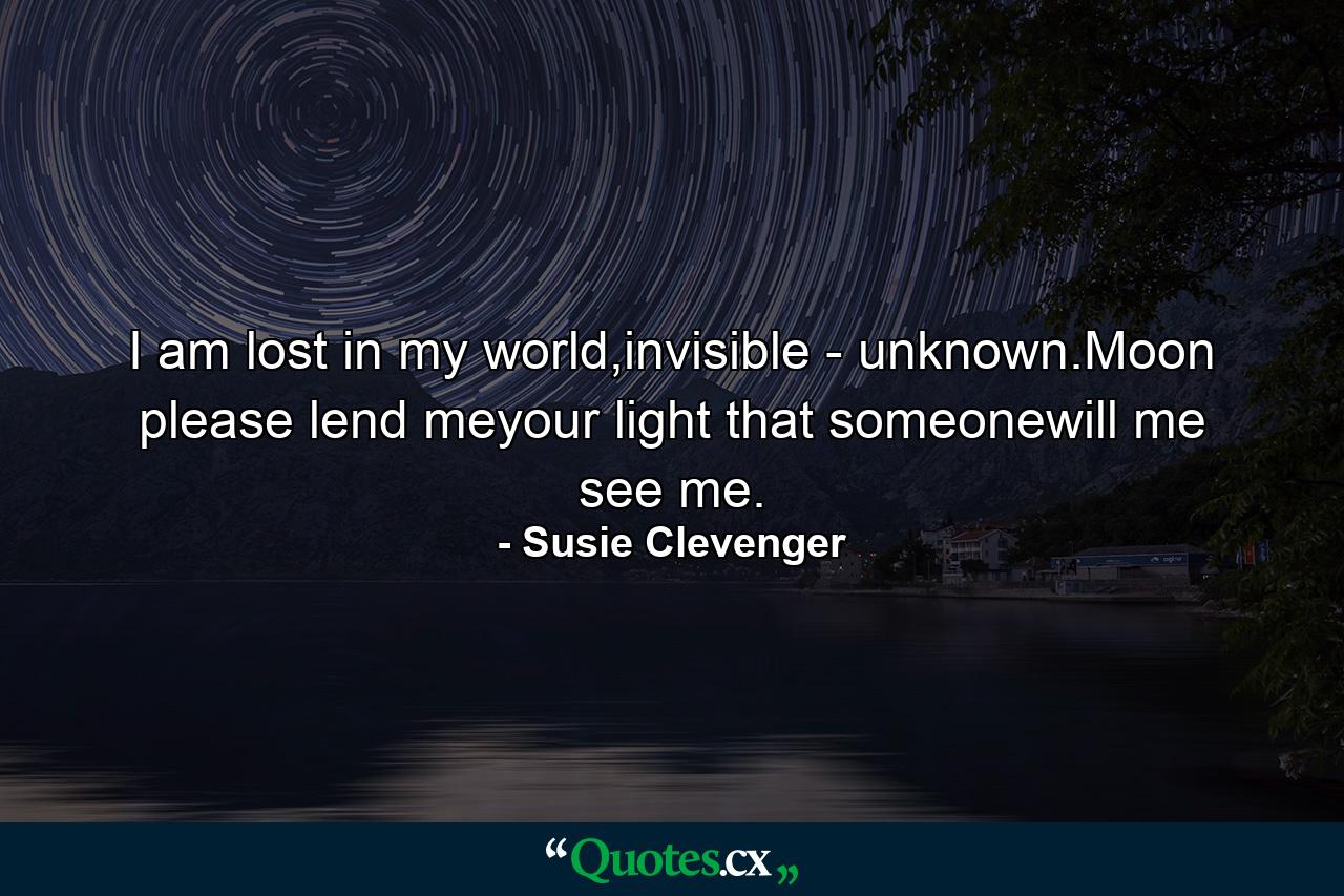 I am lost in my world,invisible - unknown.Moon please lend meyour light that someonewill me see me. - Quote by Susie Clevenger