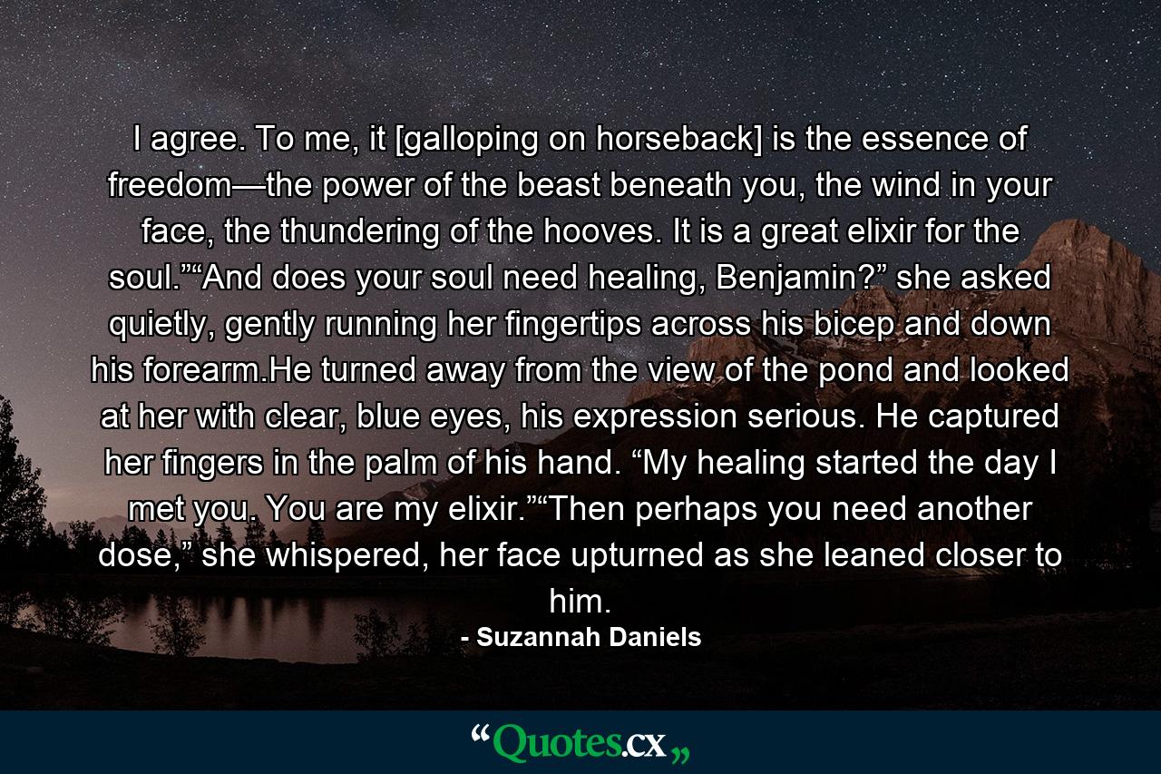 I agree. To me, it [galloping on horseback] is the essence of freedom—the power of the beast beneath you, the wind in your face, the thundering of the hooves. It is a great elixir for the soul.”“And does your soul need healing, Benjamin?” she asked quietly, gently running her fingertips across his bicep and down his forearm.He turned away from the view of the pond and looked at her with clear, blue eyes, his expression serious. He captured her fingers in the palm of his hand. “My healing started the day I met you. You are my elixir.”“Then perhaps you need another dose,” she whispered, her face upturned as she leaned closer to him. - Quote by Suzannah Daniels