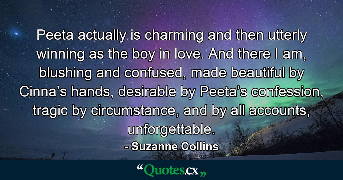 Peeta actually is charming and then utterly winning as the boy in love. And there I am, blushing and confused, made beautiful by Cinna’s hands, desirable by Peeta’s confession, tragic by circumstance, and by all accounts, unforgettable. - Quote by Suzanne Collins