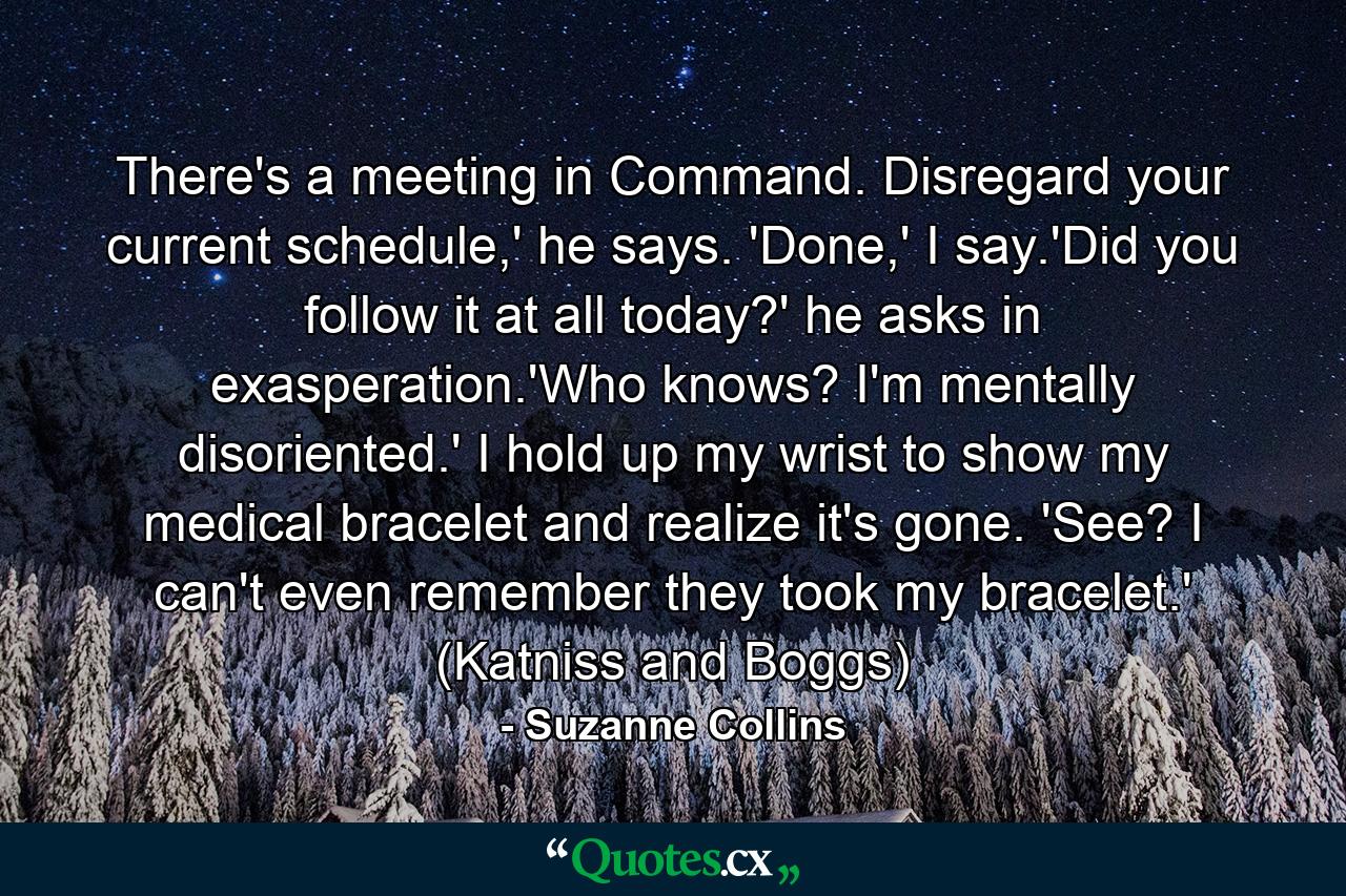 There's a meeting in Command. Disregard your current schedule,' he says. 'Done,' I say.'Did you follow it at all today?' he asks in exasperation.'Who knows? I'm mentally disoriented.' I hold up my wrist to show my medical bracelet and realize it's gone. 'See? I can't even remember they took my bracelet.' (Katniss and Boggs) - Quote by Suzanne Collins