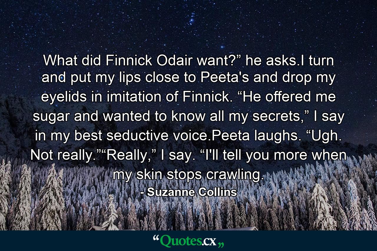 What did Finnick Odair want?” he asks.I turn and put my lips close to Peeta's and drop my eyelids in imitation of Finnick. “He offered me sugar and wanted to know all my secrets,” I say in my best seductive voice.Peeta laughs. “Ugh. Not really.”“Really,” I say. “I'll tell you more when my skin stops crawling. - Quote by Suzanne Collins