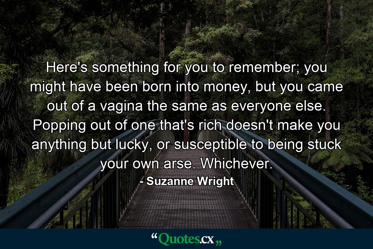 Here's something for you to remember; you might have been born into money, but you came out of a vagina the same as everyone else. Popping out of one that's rich doesn't make you anything but lucky, or susceptible to being stuck your own arse. Whichever. - Quote by Suzanne Wright