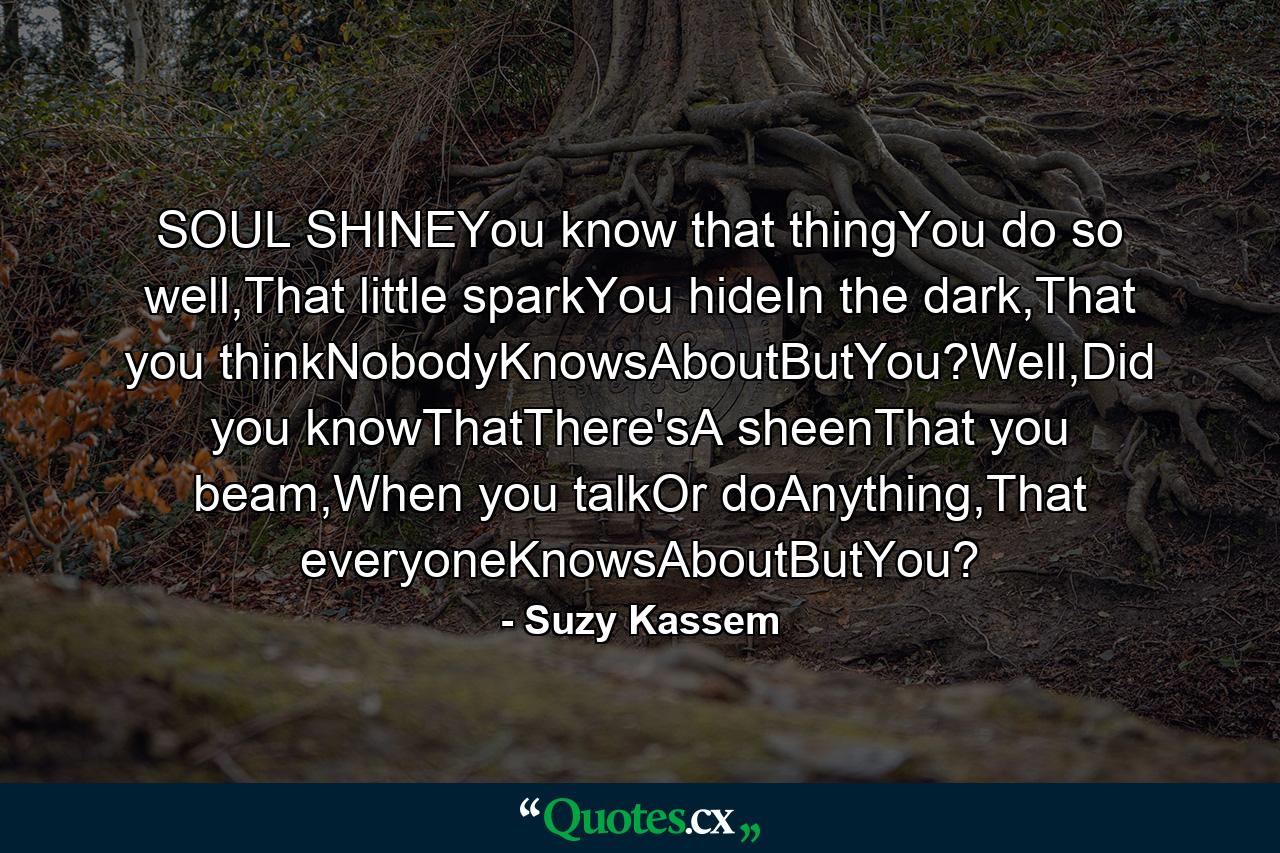 SOUL SHINEYou know that thingYou do so well,That little sparkYou hideIn the dark,That you thinkNobodyKnowsAboutButYou?Well,Did you knowThatThere'sA sheenThat you beam,When you talkOr doAnything,That everyoneKnowsAboutButYou? - Quote by Suzy Kassem