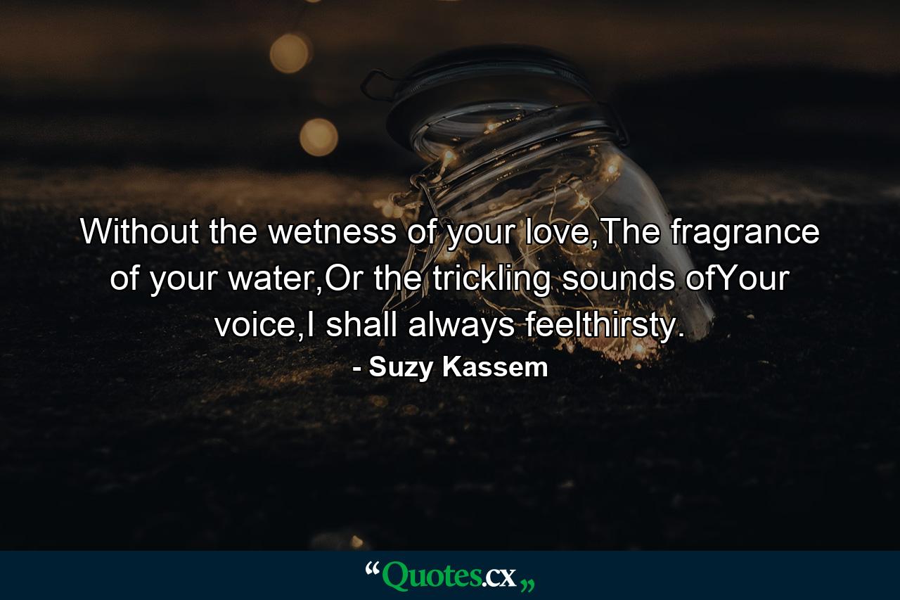 Without the wetness of your love,The fragrance of your water,Or the trickling sounds ofYour voice,I shall always feelthirsty. - Quote by Suzy Kassem