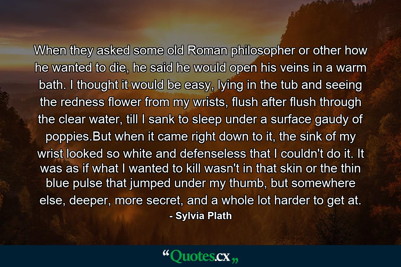 When they asked some old Roman philosopher or other how he wanted to die, he said he would open his veins in a warm bath. I thought it would be easy, lying in the tub and seeing the redness flower from my wrists, flush after flush through the clear water, till I sank to sleep under a surface gaudy of poppies.But when it came right down to it, the sink of my wrist looked so white and defenseless that I couldn't do it. It was as if what I wanted to kill wasn't in that skin or the thin blue pulse that jumped under my thumb, but somewhere else, deeper, more secret, and a whole lot harder to get at. - Quote by Sylvia Plath