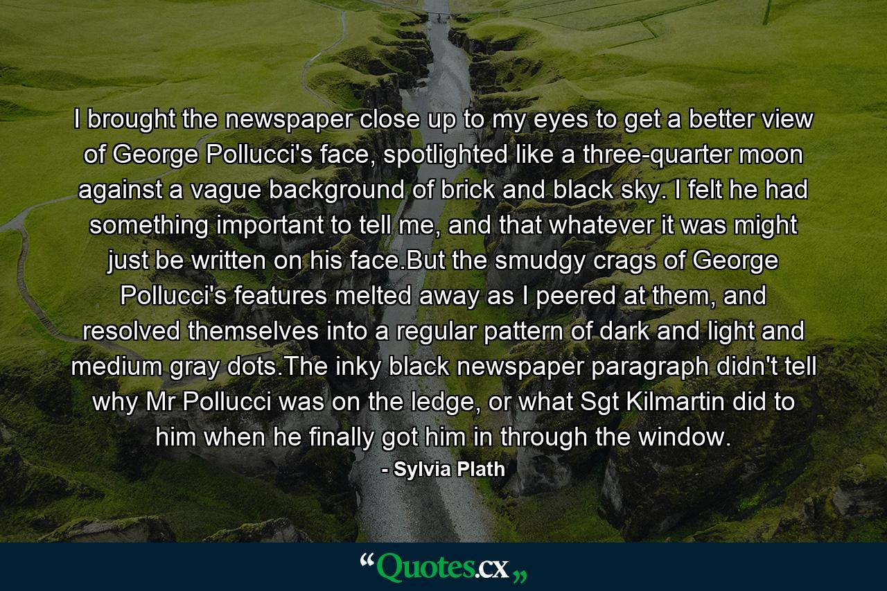 I brought the newspaper close up to my eyes to get a better view of George Pollucci's face, spotlighted like a three-quarter moon against a vague background of brick and black sky. I felt he had something important to tell me, and that whatever it was might just be written on his face.But the smudgy crags of George Pollucci's features melted away as I peered at them, and resolved themselves into a regular pattern of dark and light and medium gray dots.The inky black newspaper paragraph didn't tell why Mr Pollucci was on the ledge, or what Sgt Kilmartin did to him when he finally got him in through the window. - Quote by Sylvia Plath