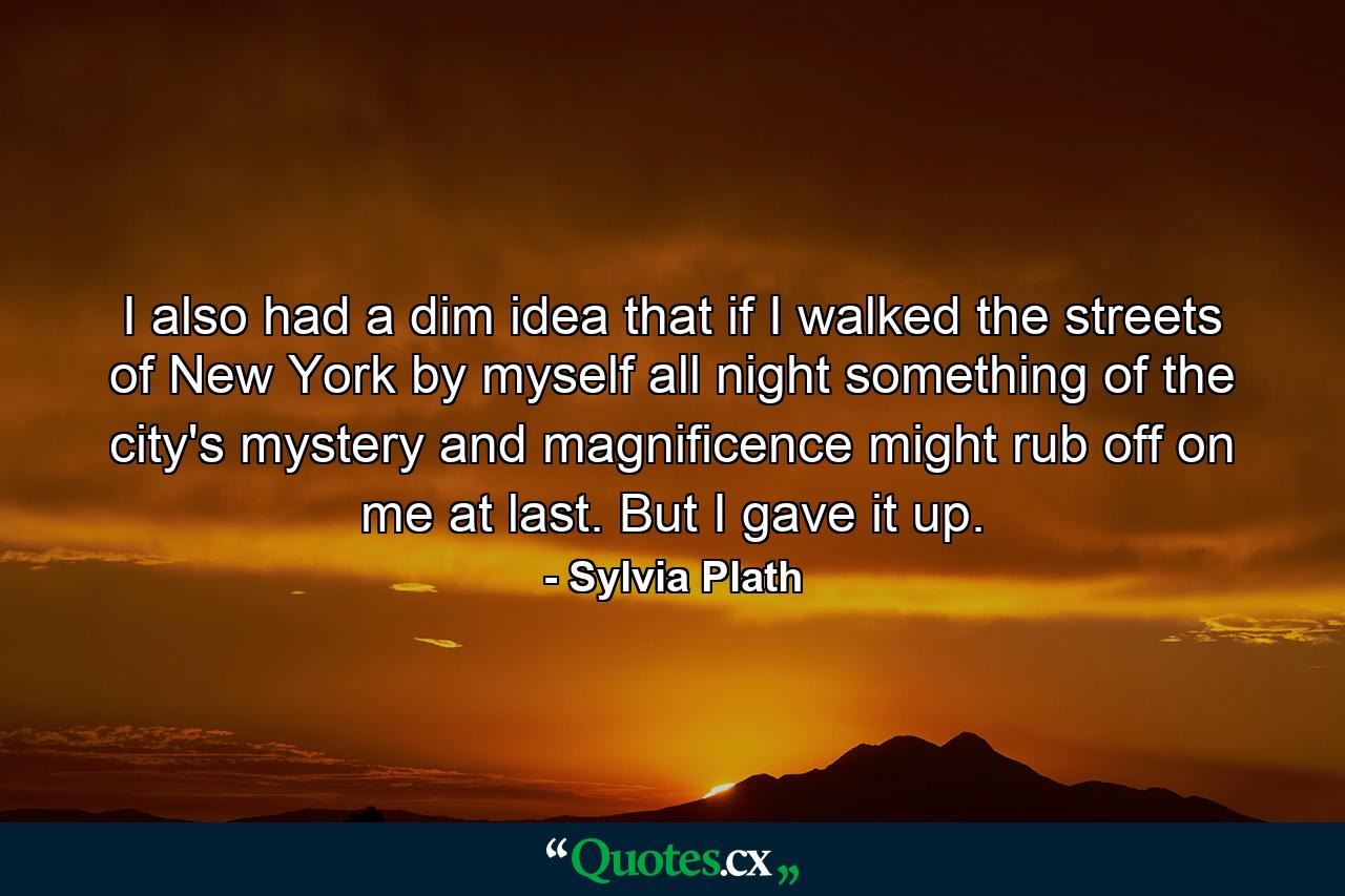 I also had a dim idea that if I walked the streets of New York by myself all night something of the city's mystery and magnificence might rub off on me at last. But I gave it up. - Quote by Sylvia Plath