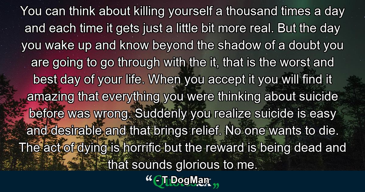 You can think about killing yourself a thousand times a day and each time it gets just a little bit more real. But the day you wake up and know beyond the shadow of a doubt you are going to go through with the it, that is the worst and best day of your life. When you accept it you will find it amazing that everything you were thinking about suicide before was wrong. Suddenly you realize suicide is easy and desirable and that brings relief. No one wants to die. The act of dying is horrific but the reward is being dead and that sounds glorious to me. - Quote by T DogMan