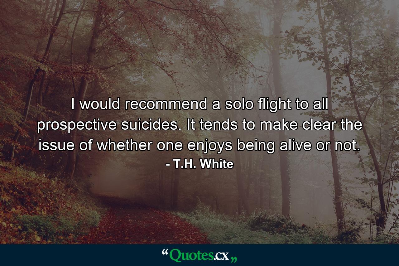 I would recommend a solo flight to all prospective suicides. It tends to make clear the issue of whether one enjoys being alive or not. - Quote by T.H. White