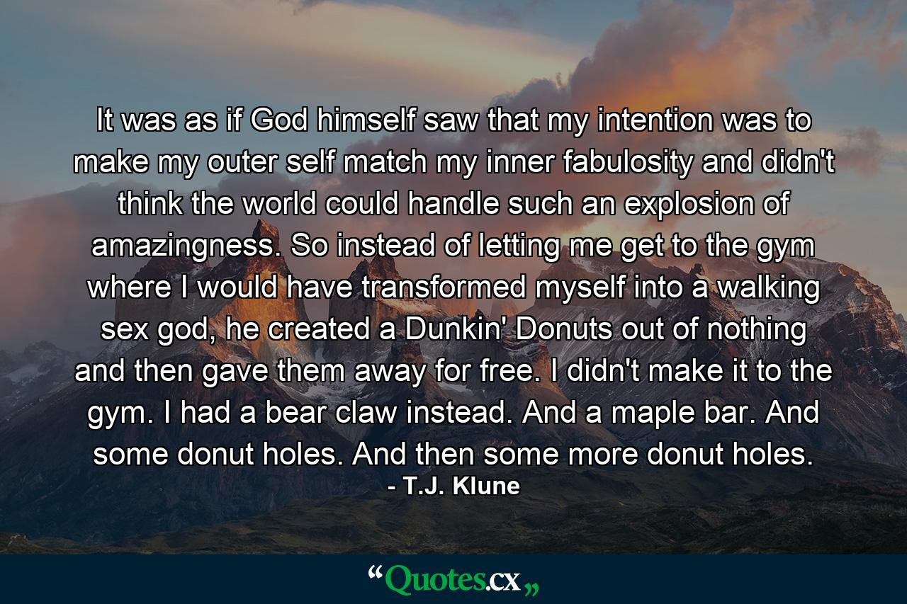 It was as if God himself saw that my intention was to make my outer self match my inner fabulosity and didn't think the world could handle such an explosion of amazingness. So instead of letting me get to the gym where I would have transformed myself into a walking sex god, he created a Dunkin' Donuts out of nothing and then gave them away for free. I didn't make it to the gym. I had a bear claw instead. And a maple bar. And some donut holes. And then some more donut holes. - Quote by T.J. Klune