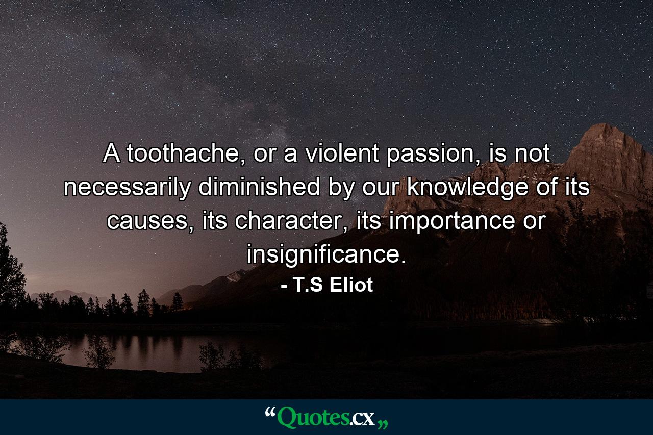 A toothache, or a violent passion, is not necessarily diminished by our knowledge of its causes, its character, its importance or insignificance. - Quote by T.S Eliot