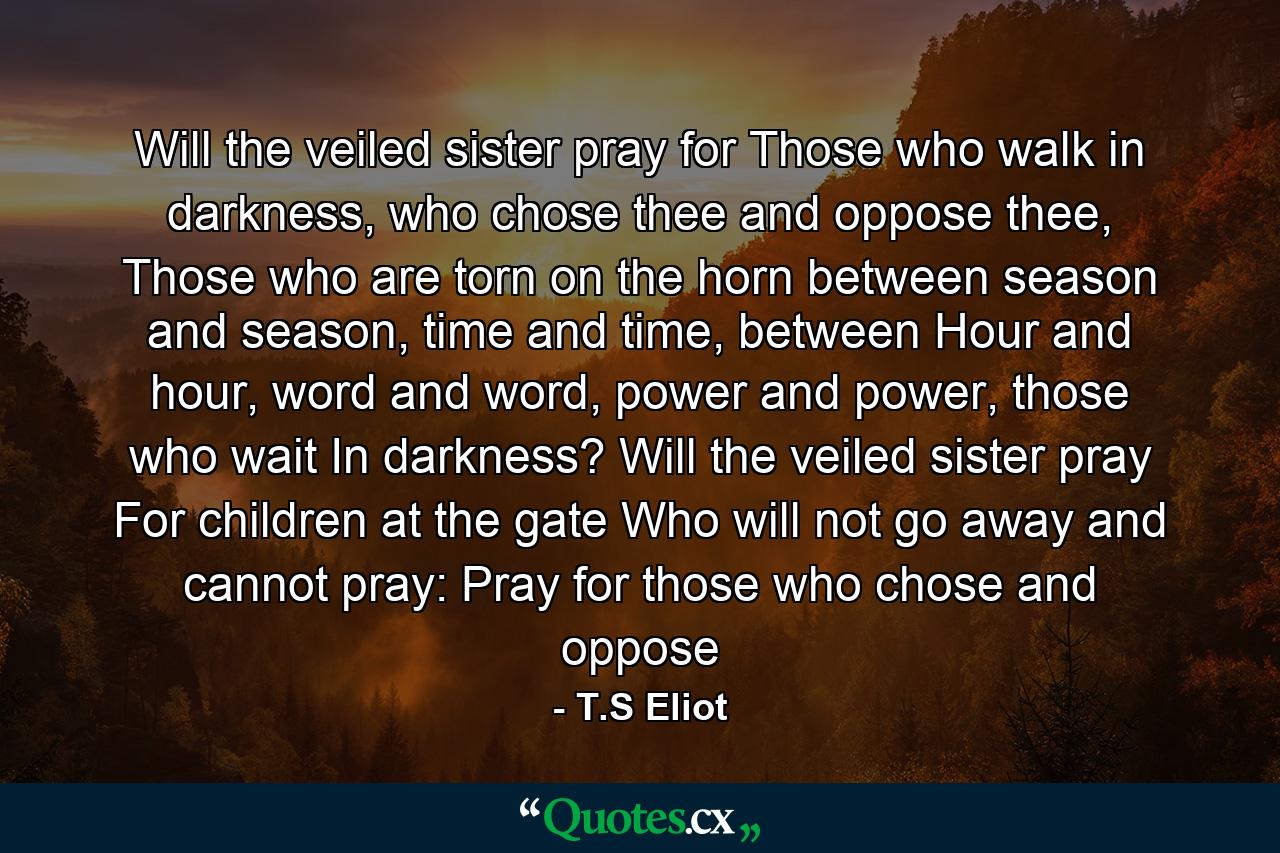 Will the veiled sister pray for Those who walk in darkness, who chose thee and oppose thee, Those who are torn on the horn between season and season, time and time, between Hour and hour, word and word, power and power, those who wait In darkness? Will the veiled sister pray For children at the gate Who will not go away and cannot pray: Pray for those who chose and oppose - Quote by T.S Eliot