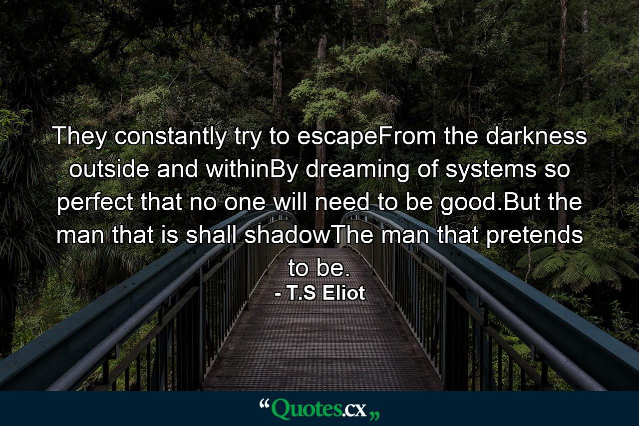 They constantly try to escapeFrom the darkness outside and withinBy dreaming of systems so perfect that no one will need to be good.But the man that is shall shadowThe man that pretends to be. - Quote by T.S Eliot